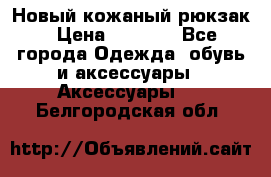 Новый кожаный рюкзак › Цена ­ 5 490 - Все города Одежда, обувь и аксессуары » Аксессуары   . Белгородская обл.